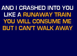 AND I CRASHED INTO YOU
LIKE A RUNAWAY TRAIN
YOU WILL CONSUME ME
BUT I CAN'T WALK AWAY