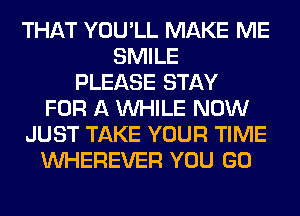 THAT YOU'LL MAKE ME
SMILE
PLEASE STAY
FOR A WHILE NOW
JUST TAKE YOUR TIME
VVHEREVER YOU GO