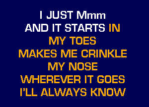 I JUST Mmm
AND IT STARTS IN
MY TOES
MI'AKES ME CRINKLE
MY NOSE
WHEREVER IT GOES
PLL ALWAYS KNOW