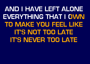 AND I HAVE LEFT ALONE
EVERYTHING THAT I OWN
TO MAKE YOU FEEL LIKE
ITS NOT TOO LATE
ITS NEVER TOO LATE