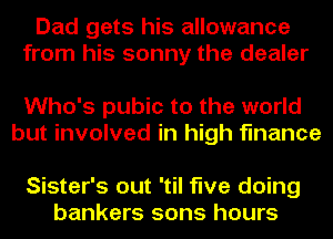 Dad gets his allowance
from his sonny the dealer

Who's pubic to the world
but involved in high finance

Sister's out 'til five doing
bankers sons hours