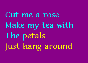 Cut me a rose
Make my tea with

The petals
Just hang around