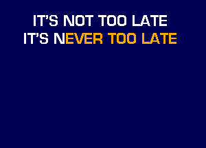 IT'S NOT TOO LATE
IT'S NEVER TOO LATE