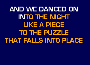 AND WE DANCED 0N
INTO THE NIGHT
LIKE A PIECE
TO THE PUZZLE
THAT FALLS INTO PLACE