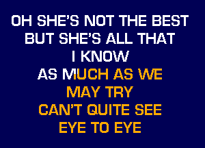 0H SHE'S NOT THE BEST
BUT SHE'S ALL THAT
I KNOW
AS MUCH AS WE
MAY TRY
CAN'T QUITE SEE
EYE T0 EYE