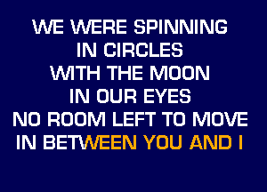 WE WERE SPINNING
IN CIRCLES
WITH THE MOON
IN OUR EYES
N0 ROOM LEFT TO MOVE
IN BETWEEN YOU AND I