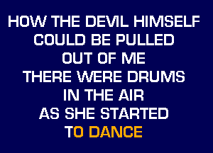 HOW THE DEVIL HIMSELF
COULD BE PULLED
OUT OF ME
THERE WERE DRUMS
IN THE AIR
AS SHE STARTED
T0 DANCE
