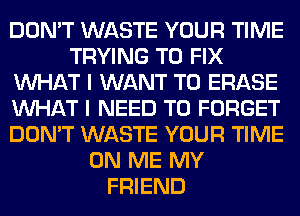 DON'T WASTE YOUR TIME
TRYING TO FIX
WHAT I WANT TO ERASE
WHAT I NEED TO FORGET
DON'T WASTE YOUR TIME
ON ME MY
FRIEND