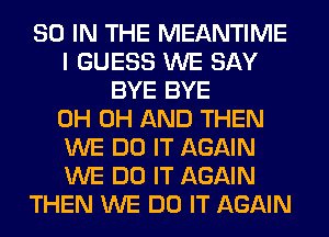 80 IN THE MEANTIME
I GUESS WE SAY
BYE BYE
0H 0H AND THEN
WE DO IT AGAIN
WE DO IT AGAIN
THEN WE DO IT AGAIN