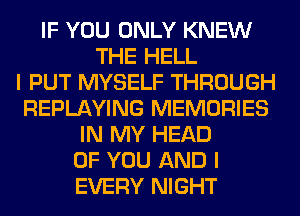 IF YOU ONLY KNEW
THE HELL
I PUT MYSELF THROUGH
REPLAYING MEMORIES
IN MY HEAD
OF YOU AND I
EVERY NIGHT