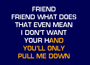 FRIEND
FRIEND WHAT DOES
THAT EVEN MEAN
I DOMT WANT
YOUR HAND
YOU'LL ONLY
PULL ME DOWN