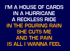 I'M A HOUSE OF CARDS
IN A HURRICANE
A RECKLESS RIDE
IN THE POURING RAIN
SHE CUTS ME
AND THE PAIN
IS ALL I WANNA FEEL