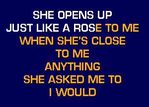 SHE OPENS UP
JUST LIKE A ROSE TO ME
WHEN SHE'S CLOSE
TO ME
ANYTHING
SHE ASKED ME TO
I WOULD