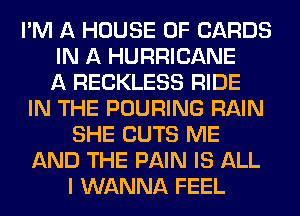 I'M A HOUSE OF CARDS
IN A HURRICANE
A RECKLESS RIDE
IN THE POURING RAIN
SHE CUTS ME
AND THE PAIN IS ALL
I WANNA FEEL