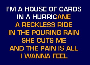 I'M A HOUSE OF CARDS
IN A HURRICANE
A RECKLESS RIDE
IN THE POURING RAIN
SHE CUTS ME
AND THE PAIN IS ALL
I WANNA FEEL