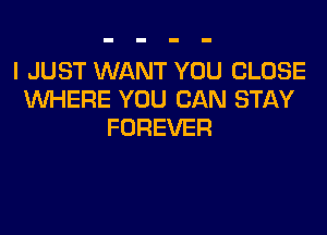 I JUST WANT YOU CLOSE
WHERE YOU CAN STAY

FOREVER