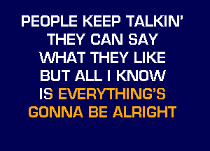 PEOPLE KEEP TALKIN'
THEY CAN SAY
WHAT THEY LIKE
BUT ALL I KNOW
IS EVERYTHING'S
GONNA BE ALRIGHT