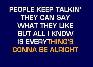 PEOPLE KEEP TALKIN'
THEY CAN SAY
WHAT THEY LIKE
BUT ALL I KNOW
IS EVERYTHING'S
GONNA BE ALRIGHT