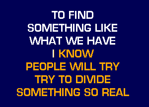TO FIND
SOMETHING LIKE
WHAT WE HAVE

I KNOW
PEOPLE WLL TRY

TRY TO DIVIDE
SOMETHING 80 REAL