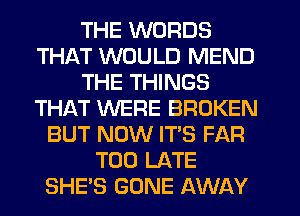 THE WORDS
THAT WOULD MEND
THE THINGS
THAT WERE BROKEN
BUT NOW IT'S FAR
TOO LATE
SHE'S GONE AWAY