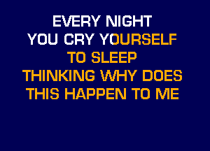 EVERY NIGHT
YOU CRY YOURSELF
T0 SLEEP
THINKING WHY DOES
THIS HAPPEN TO ME