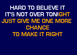 HARD TO BELIEVE IT
ITS NOT OVER TONIGHT
JUST GIVE ME ONE MORE
CHANCE
TO MAKE IT RIGHT