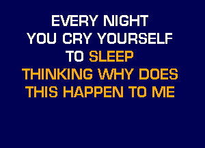 EVERY NIGHT
YOU CRY YOURSELF
T0 SLEEP
THINKING WHY DOES
THIS HAPPEN TO ME