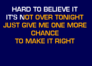 HARD TO BELIEVE IT
ITS NOT OVER TONIGHT
JUST GIVE ME ONE MORE
CHANCE
TO MAKE IT RIGHT