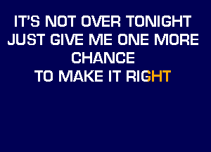 ITS NOT OVER TONIGHT
JUST GIVE ME ONE MORE
CHANCE
TO MAKE IT RIGHT