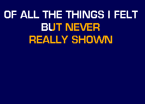 OF ALL THE THINGS I FELT
BUT NEVER
REALLY SHOWN