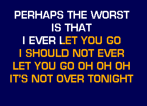 PERHAPS THE WORST
IS THAT
I EVER LET YOU GO
I SHOULD NOT EVER
LET YOU GO 0H 0H 0H
ITS NOT OVER TONIGHT