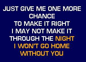 JUST GIVE ME ONE MORE
CHANCE
TO MAKE IT RIGHT
I MAY NOT MAKE IT
THROUGH THE NIGHT
I WON'T GO HOME
WITHOUT YOU