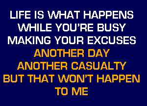 LIFE IS WHAT HAPPENS
WHILE YOU'RE BUSY
MAKING YOUR EXCUSES
ANOTHER DAY
ANOTHER CASUALTY
BUT THAT WON'T HAPPEN
TO ME