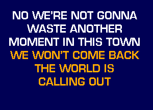 N0 WERE NOT GONNA
WASTE ANOTHER
MOMENT IN THIS TOWN
WE WON'T COME BACK
THE WORLD IS
CALLING OUT