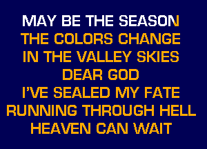 MAY BE THE SEASON
THE COLORS CHANGE
IN THE VALLEY SKIES
DEAR GOD
I'VE SEALED MY FATE
RUNNING THROUGH HELL
HEAVEN CAN WAIT