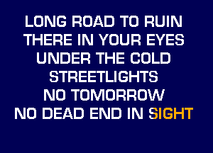 LONG ROAD TO RUIN
THERE IN YOUR EYES
UNDER THE COLD
STREETLIGHTS
N0 TOMORROW
N0 DEAD END IN SIGHT