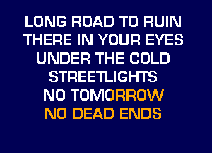 LONG ROAD TO RUIN
THERE IN YOUR EYES
UNDER THE COLD
STREETLIGHTS
N0 TOMORROW
N0 DEAD ENDS