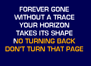 FOREVER GONE
WITHOUT A TRACE
YOUR HORIZON
TAKES ITS SHAPE
N0 TURNING BACK
DON'T TURN THAT PAGE