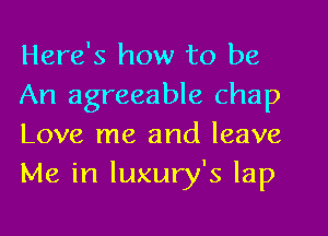 Here's how to be

An agreeable chap
Love me and leave
Me in luxury's lap