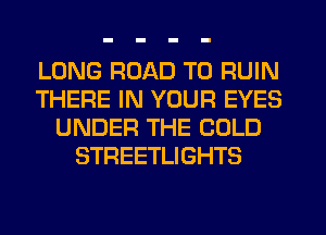 LONG ROAD TO RUIN
THERE IN YOUR EYES
UNDER THE COLD
STREETLIGHTS
