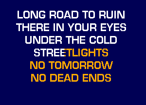 LONG ROAD TO RUIN
THERE IN YOUR EYES
UNDER THE COLD
STREETLIGHTS
N0 TOMORROW
N0 DEAD ENDS