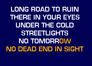 LONG ROAD TO RUIN
THERE IN YOUR EYES
UNDER THE COLD
STREETLIGHTS
N0 TOMORROW
N0 DEAD END IN SIGHT