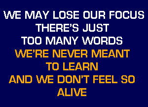 WE MAY LOSE OUR FOCUS
THERE'S JUST
TOO MANY WORDS
WERE NEVER MEANT
TO LEARN
AND WE DON'T FEEL SO
ALIVE