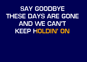 SAY GOODBYE
THESE DAYS ARE GONE
AND WE CAN'T
KEEP HOLDIN' 0N