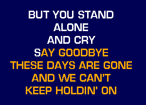 BUT YOU STAND
ALONE
AND CRY
SAY GOODBYE
THESE DAYS ARE GONE
AND WE CAN'T
KEEP HOLDIN' 0N