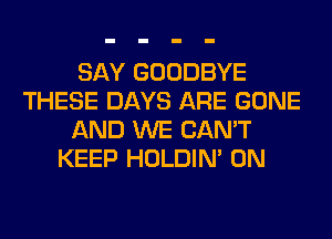 SAY GOODBYE
THESE DAYS ARE GONE
AND WE CAN'T
KEEP HOLDIN' 0N