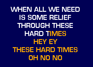 WHEN ALL WE NEED
IS SOME RELIEF
THROUGH THESE
HARD TIMES
HEY EY
THESE HARD TIMES
OH N0 N0