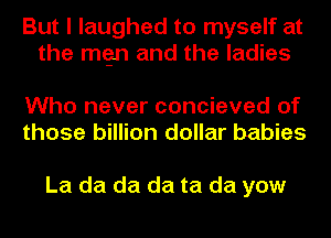 But I laughed to myself at
the mgn and the ladies

Who never concieved of
those billion dollar babies

La da da da ta da yow