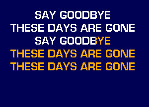 SAY GOODBYE
THESE DAYS ARE GONE
SAY GOODBYE
THESE DAYS ARE GONE
THESE DAYS ARE GONE