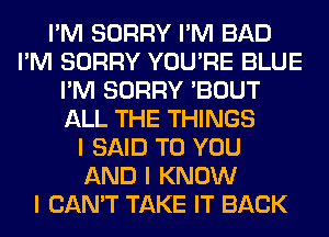 I'M SORRY I'M BAD
I'M SORRY YOU'RE BLUE
I'M SORRY 'BOUT
ALL THE THINGS
I SAID TO YOU
AND I KNOW
I CAN'T TAKE IT BACK